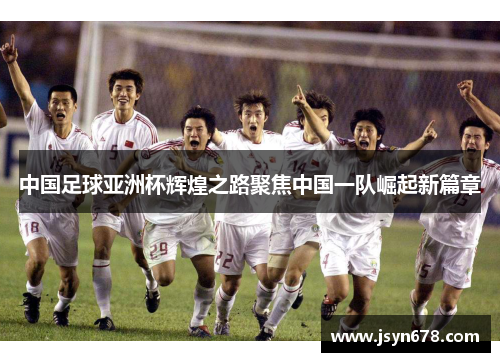 中国足球亚洲杯辉煌之路聚焦中国一队崛起新篇章