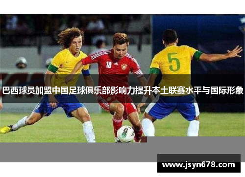 巴西球员加盟中国足球俱乐部影响力提升本土联赛水平与国际形象