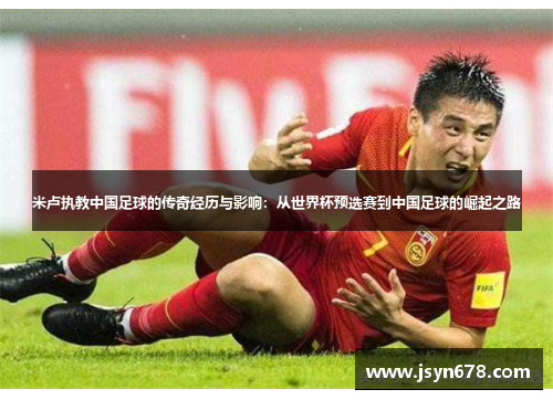 米卢执教中国足球的传奇经历与影响：从世界杯预选赛到中国足球的崛起之路
