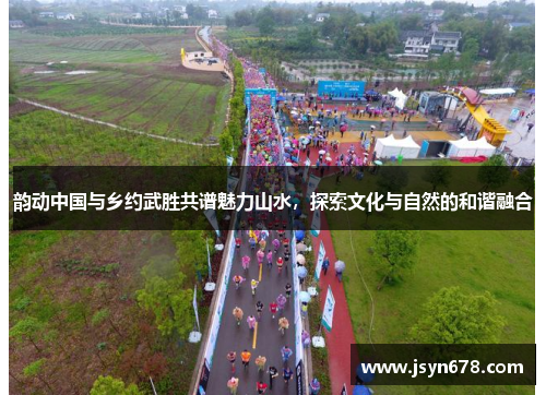 韵动中国与乡约武胜共谱魅力山水，探索文化与自然的和谐融合
