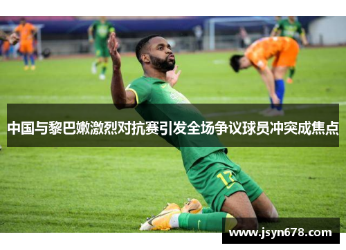 中国与黎巴嫩激烈对抗赛引发全场争议球员冲突成焦点